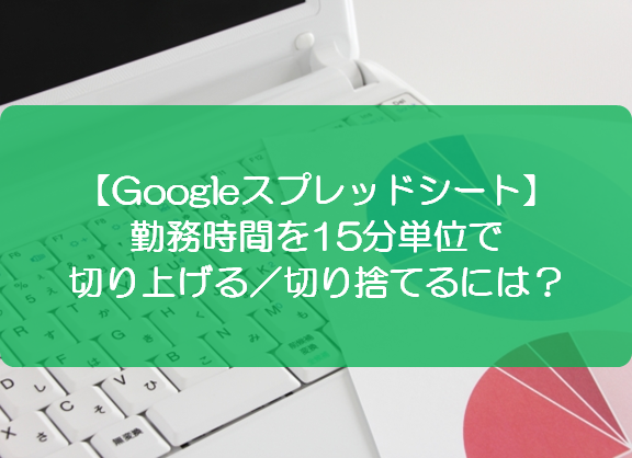 スプレッドシート 勤務時間を15分単位で切り上げる 切り捨てるには きままブログ